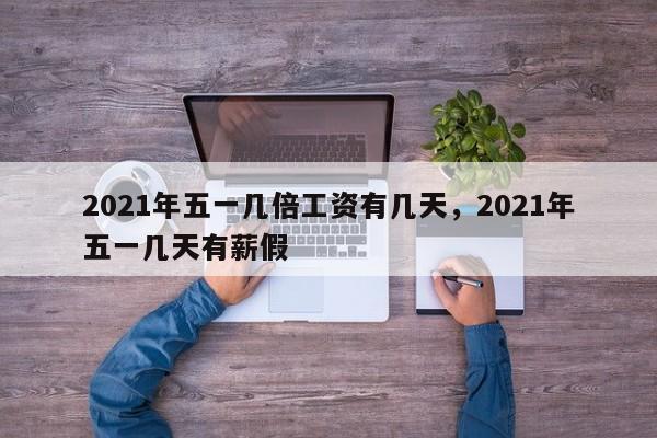 2021年五一几倍工资有几天，2021年五一几天有薪假