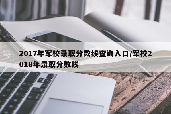 2017年军校录取分数线查询入口/军校2018年录取分数线