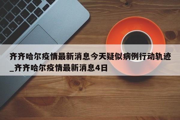 详细阅读:齐齐哈尔疫情最新消息今天疑似病例行动轨迹_齐齐哈尔疫情最新消息4日 齐齐哈尔疫情最新消息今天疑似病例行动轨迹_齐齐哈尔疫情最新消息4日