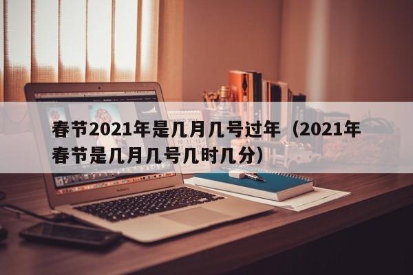 春节2021年是几月几号过年(2021年春节是几月几号几时几分)