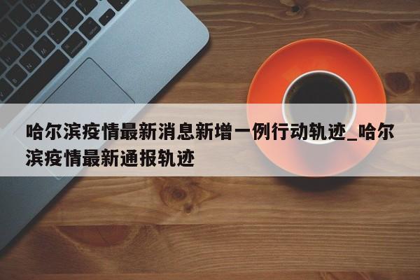 详细阅读:哈尔滨疫情最新消息新增一例行动轨迹_哈尔滨疫情最新通报轨迹 哈尔滨疫情最新消息新增一例行动轨迹_哈尔滨疫情最新通报轨迹