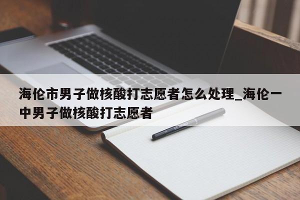 详细阅读:海伦市男子做核酸打志愿者怎么处理_海伦一中男子做核酸打志愿者 海伦市男子做核酸打志愿者怎么处理_海伦一中男子做核酸打志愿者