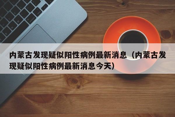 详细阅读:内蒙古发现疑似阳性病例最新消息(内蒙古发现疑似阳性病例最新消息今天) 内蒙古发现疑似阳性病例最新消息(内蒙古发现疑似阳性病例最新消息今天)