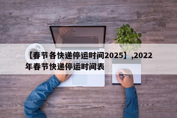 【春节各快递停运时间2025】,2022年春节快递停运时间表