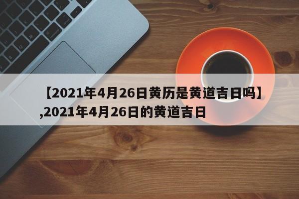 【2021年4月26日黄历是黄道吉日吗】,2021年4月26日的黄道吉日