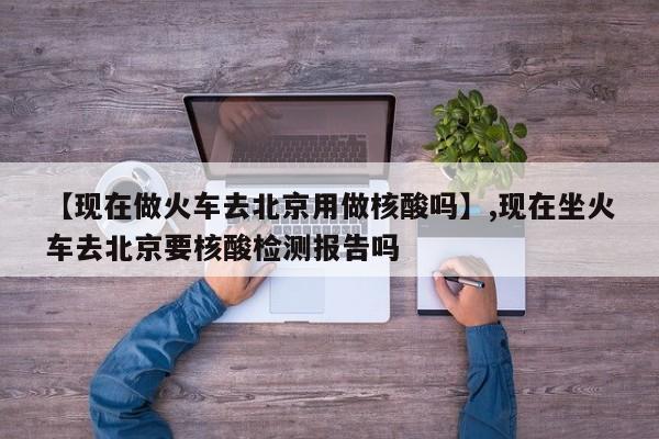 【现在做火车去北京用做核酸吗】,现在坐火车去北京要核酸检测报告吗