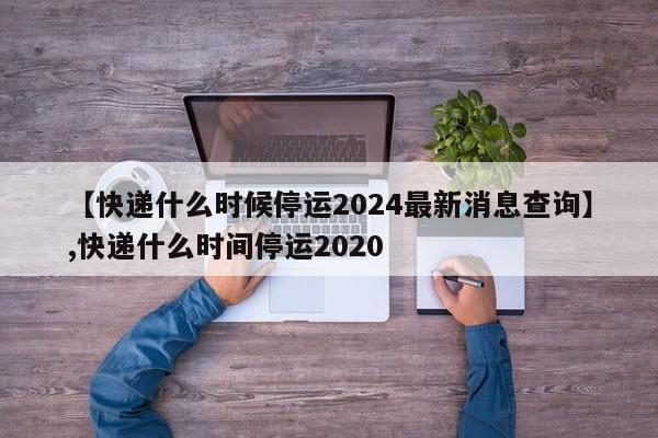 详细阅读:【快递什么时候停运2024最新消息查询】,快递什么时间停运2020 【快递什么时候停运2024最新消息查询】,快递什么时间停运2020