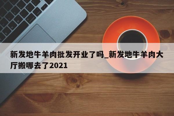 新发地牛羊肉批发开业了吗_新发地牛羊肉大厅搬哪去了2021