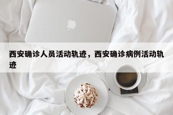 西安确诊人员活动轨迹，西安确诊病例活动轨迹