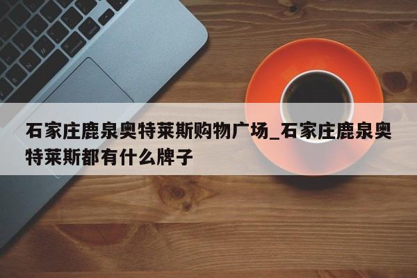 详细阅读:石家庄鹿泉奥特莱斯购物广场_石家庄鹿泉奥特莱斯都有什么牌子 石家庄鹿泉奥特莱斯购物广场_石家庄鹿泉奥特莱斯都有什么牌子