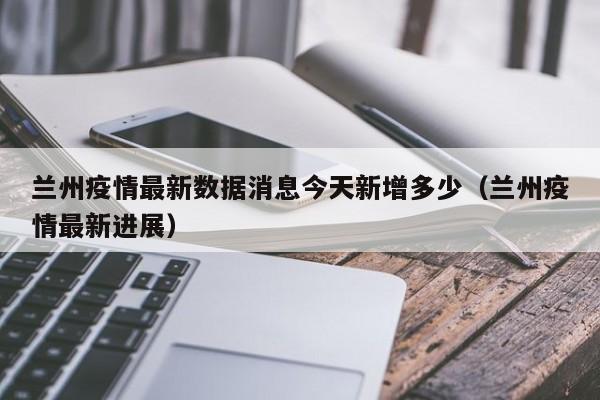 详细阅读:兰州疫情最新数据消息今天新增多少(兰州疫情最新进展) 兰州疫情最新数据消息今天新增多少(兰州疫情最新进展)