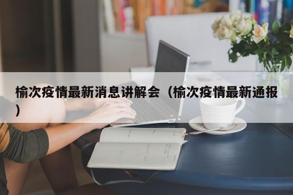 榆次疫情最新消息讲解会（榆次疫情最新通报）