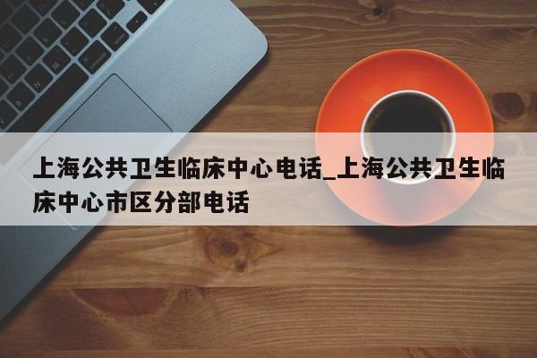 详细阅读:上海公共卫生临床中心电话_上海公共卫生临床中心市区分部电话 上海公共卫生临床中心电话_上海公共卫生临床中心市区分部电话