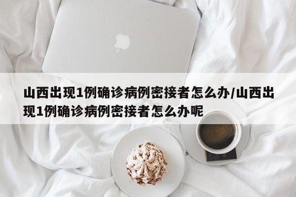 山西出现1例确诊病例密接者怎么办/山西出现1例确诊病例密接者怎么办呢