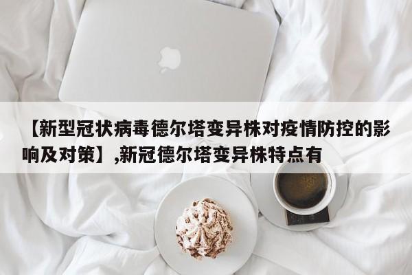 详细阅读:【新型冠状病毒德尔塔变异株对疫情防控的影响及对策】,新冠德尔塔变异株特点有 【新型冠状病毒德尔塔变异株对疫情防控的影响及对策】,新冠德尔塔变异株特点有
