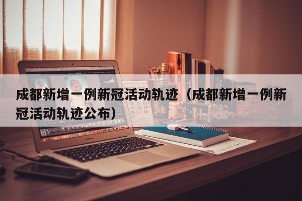 成都新增一例新冠活动轨迹（成都新增一例新冠活动轨迹公布）
