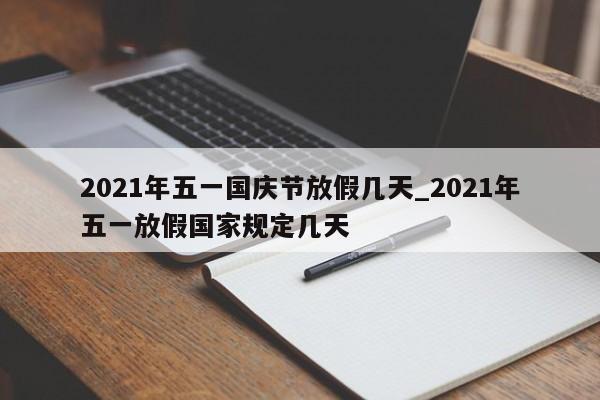 详细阅读:2021年五一国庆节放假几天_2021年五一放假国家规定几天 2021年五一国庆节放假几天_2021年五一放假国家规定几天