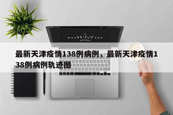 最新天津疫情138例病例，最新天津疫情138例病例轨迹图