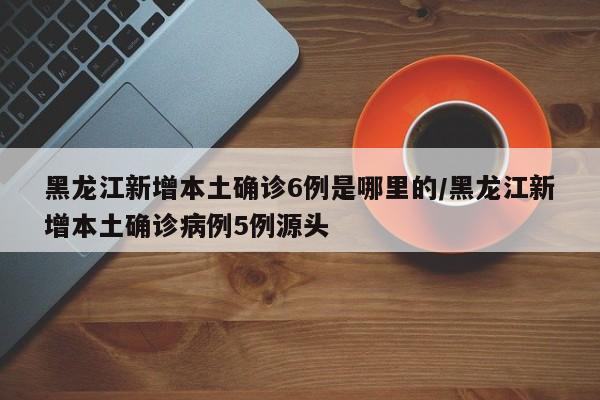 黑龙江新增本土确诊6例是哪里的/黑龙江新增本土确诊病例5例源头