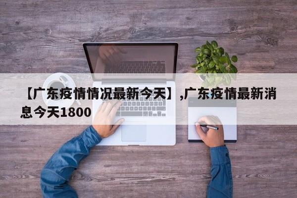【广东疫情情况最新今天】,广东疫情最新消息今天1800