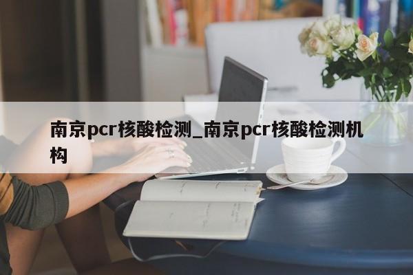 南京pcr核酸检测_南京pcr核酸检测机构