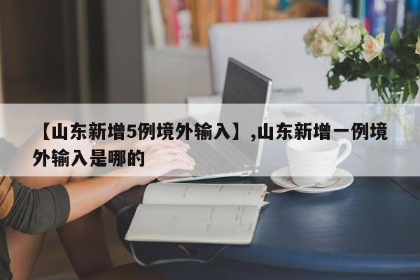 详细阅读:【山东新增5例境外输入】,山东新增一例境外输入是哪的 【山东新增5例境外输入】,山东新增一例境外输入是哪的