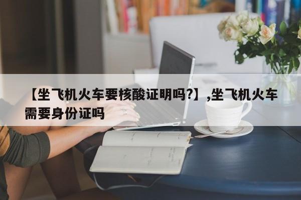 【坐飞机火车要核酸证明吗?】,坐飞机火车需要身份证吗