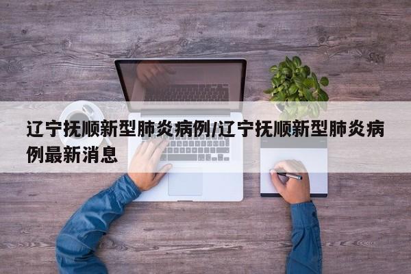 辽宁抚顺新型肺炎病例/辽宁抚顺新型肺炎病例最新消息