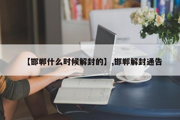 详细阅读:【邯郸什么时候解封的】,邯郸解封通告 【邯郸什么时候解封的】,邯郸解封通告