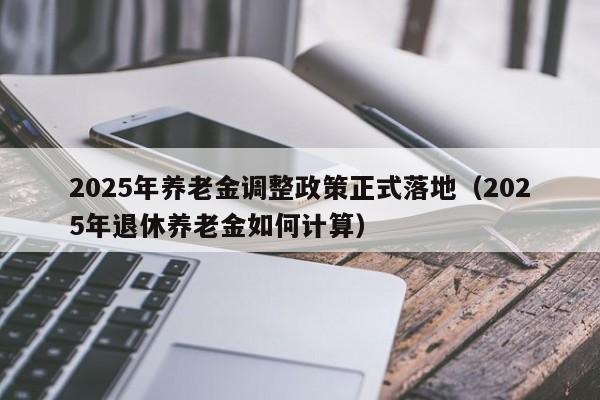 2025年养老金调整政策正式落地(2025年退休养老金如何计算)