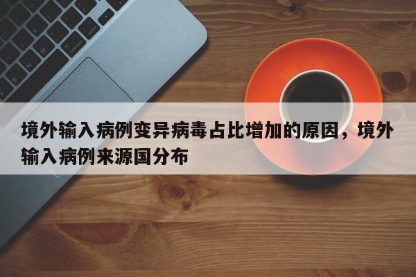 详细阅读:境外输入病例变异病毒占比增加的原因,境外输入病例来源国分布 境外输入病例变异病毒占比增加的原因,境外输入病例来源国分布