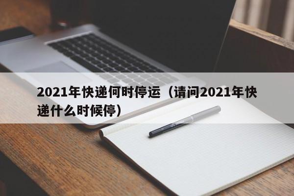 详细阅读:2021年快递何时停运(请问2021年快递什么时候停) 2021年快递何时停运(请问2021年快递什么时候停)