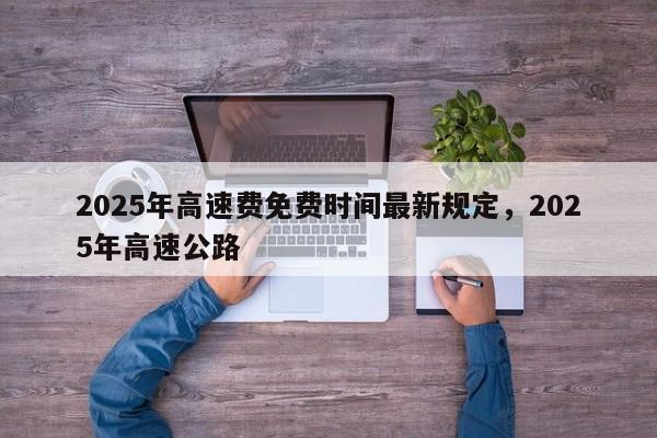 详细阅读:2025年高速费免费时间最新规定,2025年高速公路 2025年高速费免费时间最新规定,2025年高速公路