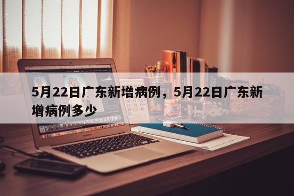 详细阅读:5月22日广东新增病例,5月22日广东新增病例多少 5月22日广东新增病例,5月22日广东新增病例多少