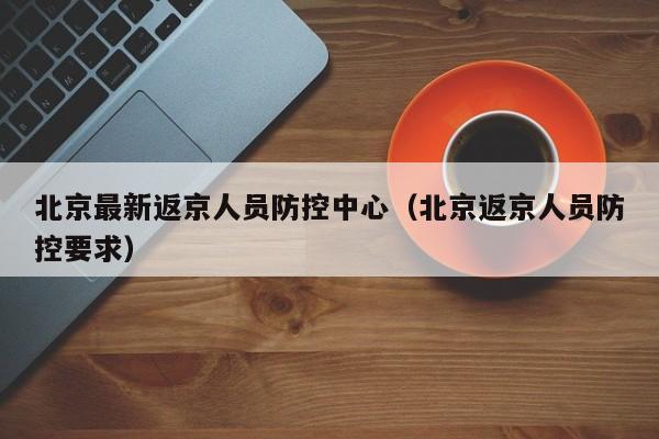 北京最新返京人员防控中心(北京返京人员防控要求)