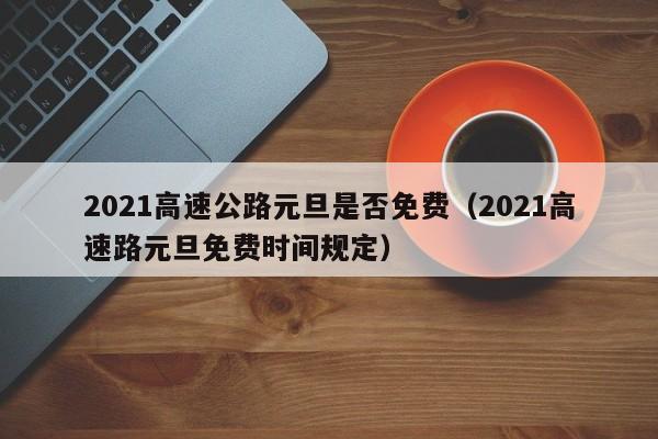 2021高速公路元旦是否免费(2021高速路元旦免费时间规定)