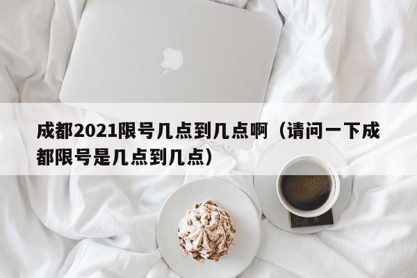 成都2021限号几点到几点啊(请问一下成都限号是几点到几点)