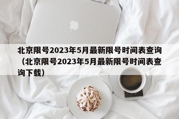 北京限号2023年5月最新限号时间表查询(北京限号2023年5月最新限号时间表查询下载)