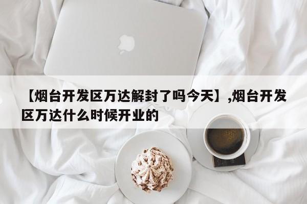 详细阅读:【烟台开发区万达解封了吗今天】,烟台开发区万达什么时候开业的 【烟台开发区万达解封了吗今天】,烟台开发区万达什么时候开业的