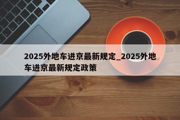 详细阅读:2025外地车进京最新规定_2025外地车进京最新规定政策 2025外地车进京最新规定_2025外地车进京最新规定政策