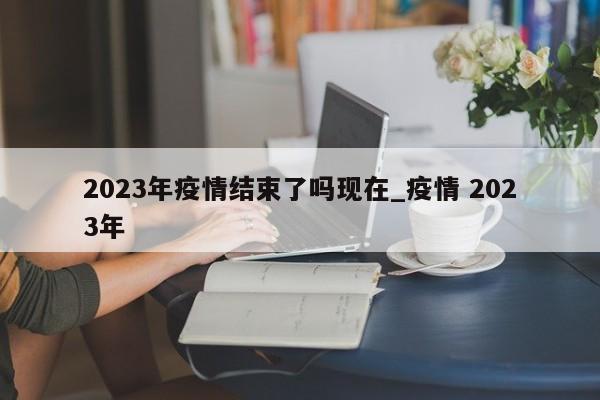 详细阅读:2023年疫情结束了吗现在_疫情 2023年 2023年疫情结束了吗现在_疫情 2023年