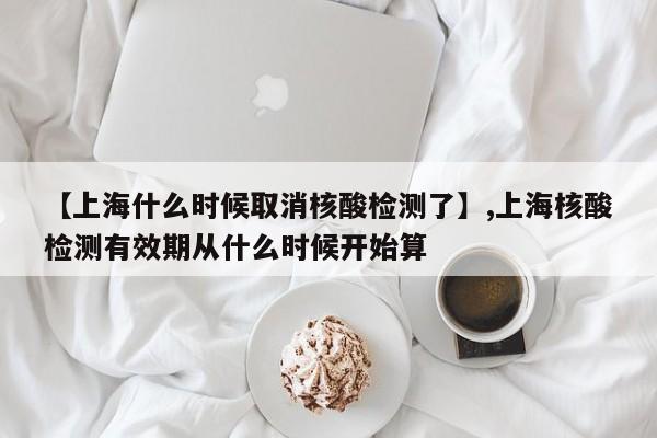 【上海什么时候取消核酸检测了】,上海核酸检测有效期从什么时候开始算