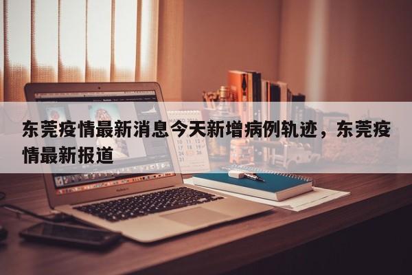 东莞疫情最新消息今天新增病例轨迹，东莞疫情最新报道