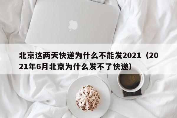 北京这两天快递为什么不能发2021(2021年6月北京为什么发不了快递)
