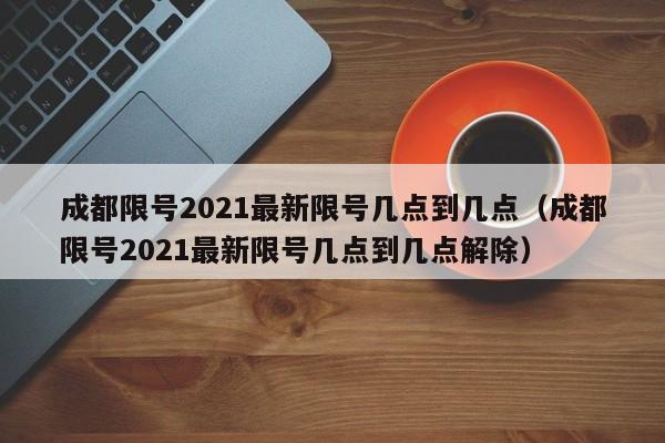成都限号2021最新限号几点到几点（成都限号2021最新限号几点到几点解除）