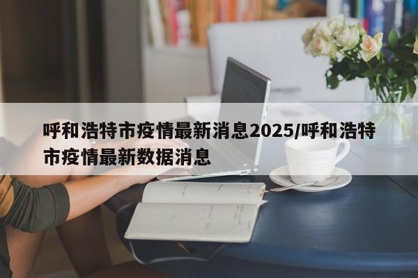 详细阅读:呼和浩特市疫情最新消息2025/呼和浩特市疫情最新数据消息 呼和浩特市疫情最新消息2025/呼和浩特市疫情最新数据消息