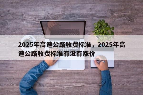2025年高速公路收费标准，2025年高速公路收费标准有没有涨价