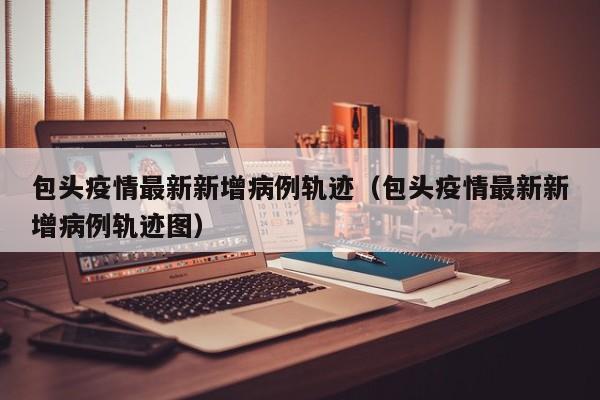 包头疫情最新新增病例轨迹（包头疫情最新新增病例轨迹图）