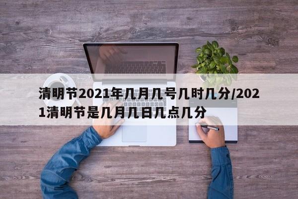 清明节2021年几月几号几时几分/2021清明节是几月几日几点几分