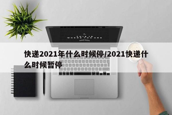 详细阅读:快递2021年什么时候停/2021快递什么时候暂停 快递2021年什么时候停/2021快递什么时候暂停